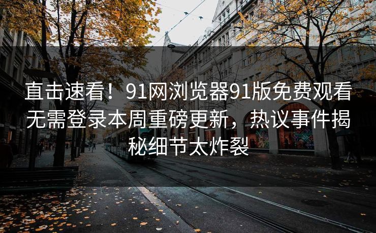 直击速看！91网浏览器91版免费观看无需登录本周重磅更新，热议事件揭秘细节太炸裂