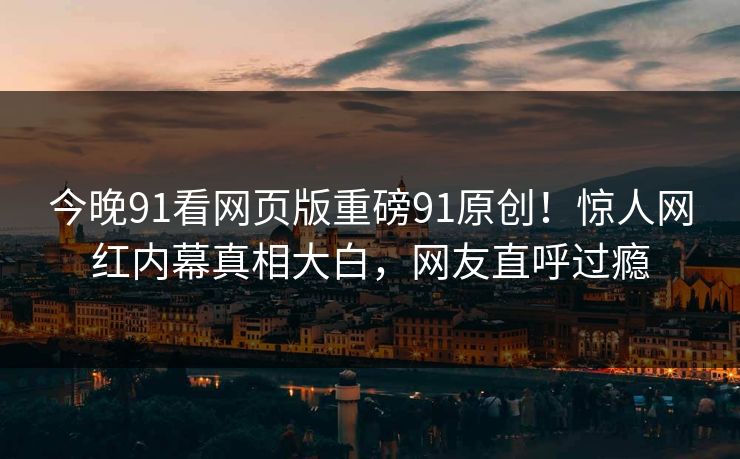 今晚91看网页版重磅91原创！惊人网红内幕真相大白，网友直呼过瘾
