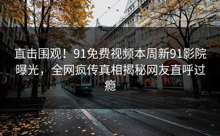 直击围观！91免费视频本周新91影院曝光，全网疯传真相揭秘网友直呼过瘾