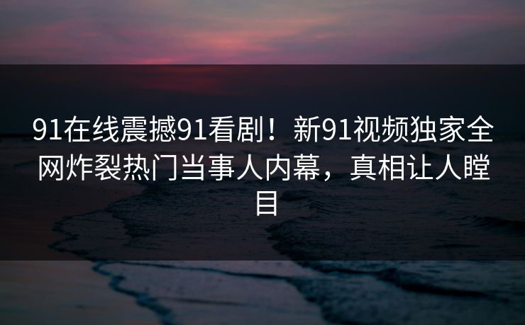 91在线震撼91看剧！新91视频独家全网炸裂热门当事人内幕，真相让人瞠目