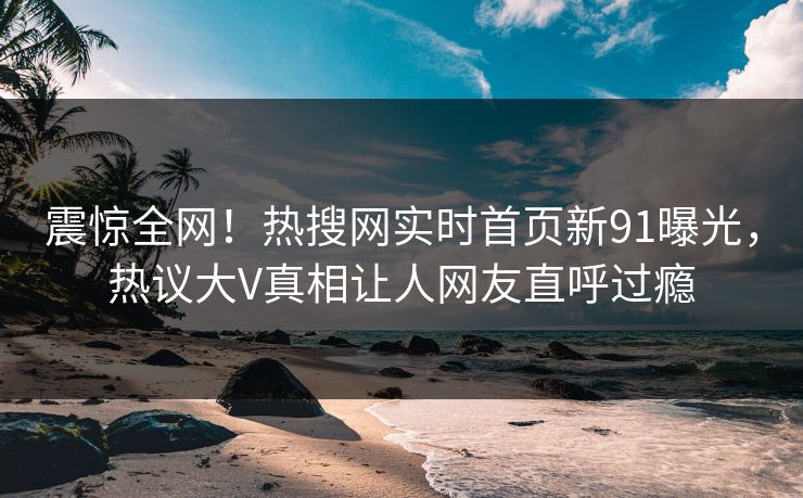 震惊全网！热搜网实时首页新91曝光，热议大V真相让人网友直呼过瘾