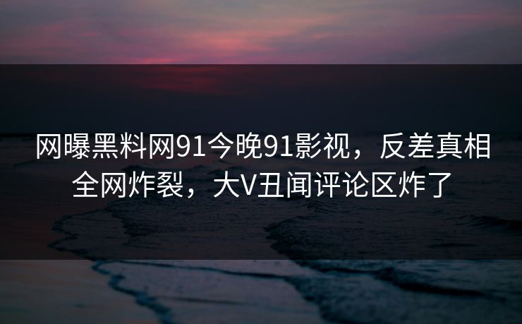 网曝黑料网91今晚91影视，反差真相全网炸裂，大V丑闻评论区炸了