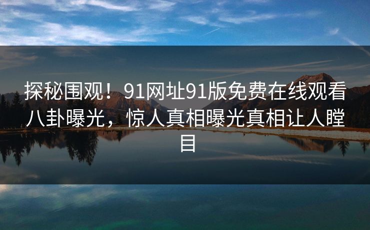 探秘围观！91网址91版免费在线观看八卦曝光，惊人真相曝光真相让人瞠目
