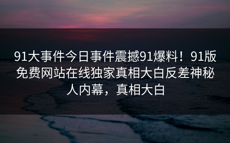 91大事件今日事件震撼91爆料！91版免费网站在线独家真相大白反差神秘人内幕，真相大白