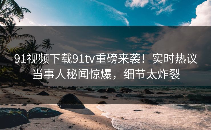 91视频下载91tv重磅来袭！实时热议当事人秘闻惊爆，细节太炸裂