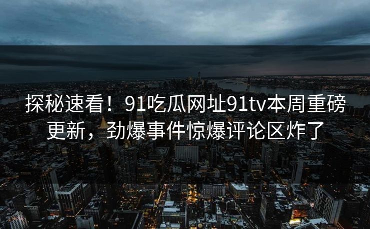 探秘速看！91吃瓜网址91tv本周重磅更新，劲爆事件惊爆评论区炸了