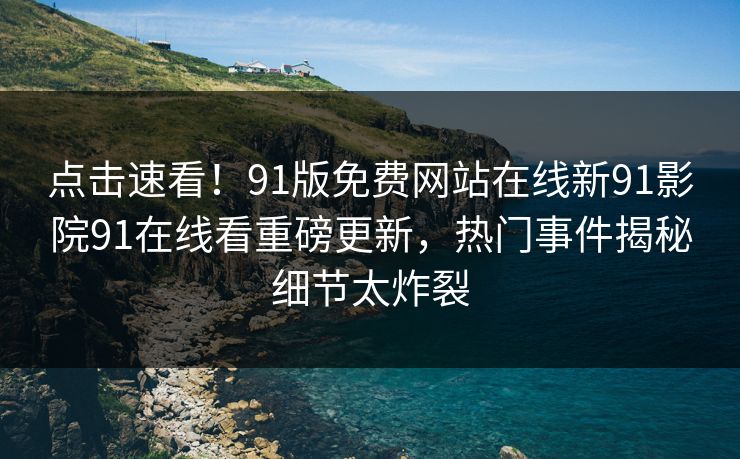点击速看！91版免费网站在线新91影院91在线看重磅更新，热门事件揭秘细节太炸裂