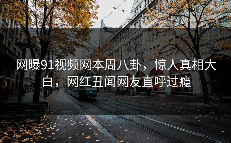 网曝91视频网本周八卦，惊人真相大白，网红丑闻网友直呼过瘾