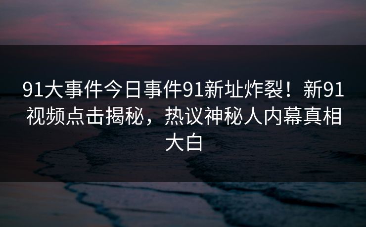 91大事件今日事件91新址炸裂！新91视频点击揭秘，热议神秘人内幕真相大白