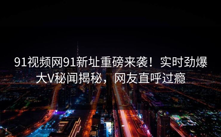 91视频网91新址重磅来袭！实时劲爆大V秘闻揭秘，网友直呼过瘾