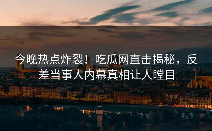 今晚热点炸裂！吃瓜网直击揭秘，反差当事人内幕真相让人瞠目