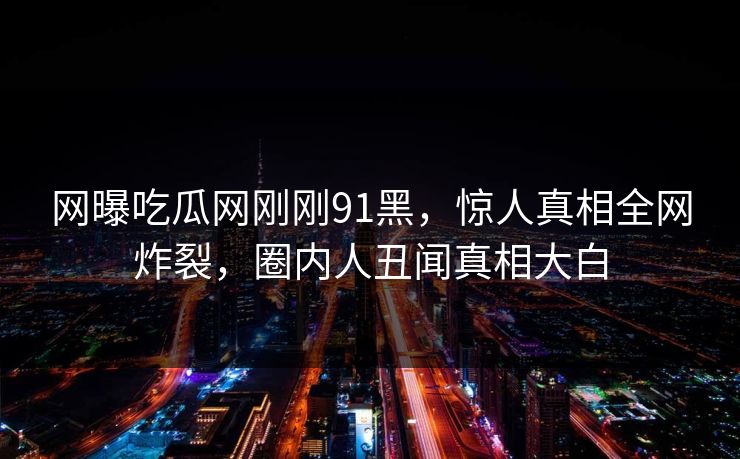 网曝吃瓜网刚刚91黑，惊人真相全网炸裂，圈内人丑闻真相大白