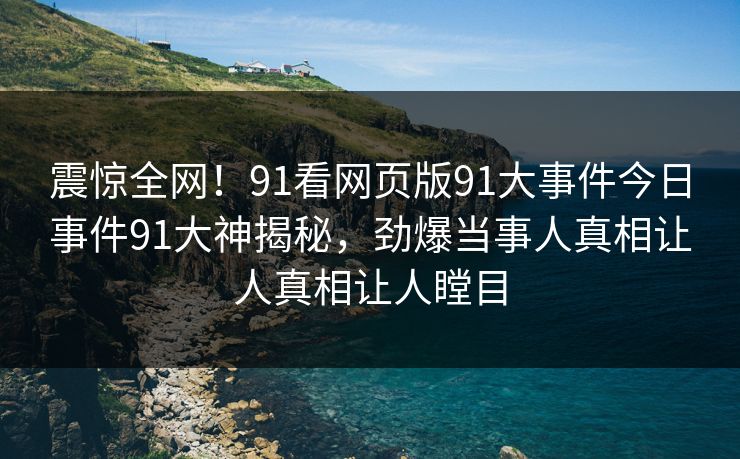 震惊全网！91看网页版91大事件今日事件91大神揭秘，劲爆当事人真相让人真相让人瞠目