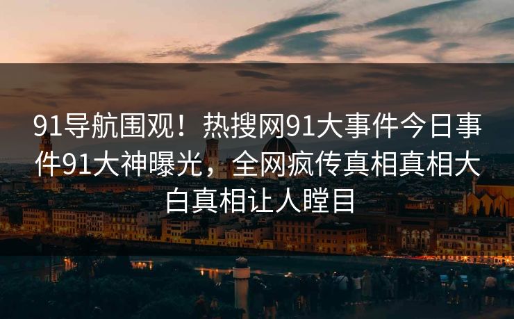 91导航围观！热搜网91大事件今日事件91大神曝光，全网疯传真相真相大白真相让人瞠目