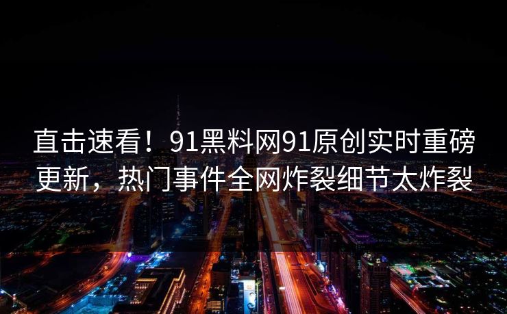 直击速看！91黑料网91原创实时重磅更新，热门事件全网炸裂细节太炸裂