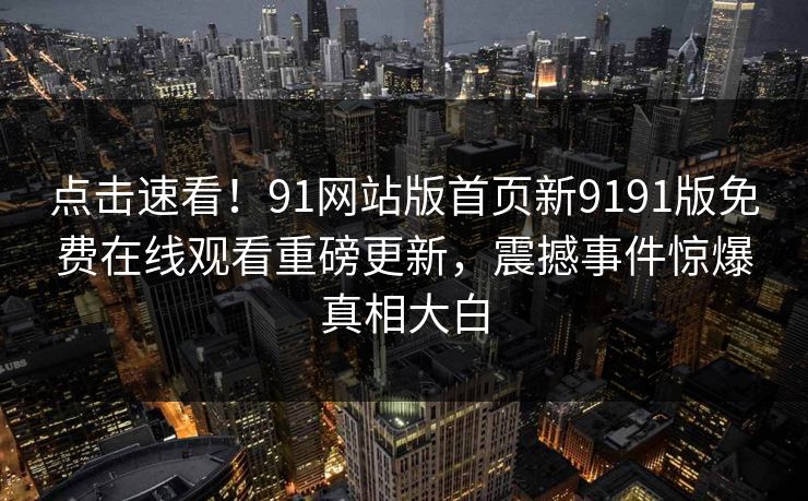 点击速看！91网站版首页新9191版免费在线观看重磅更新，震撼事件惊爆真相大白