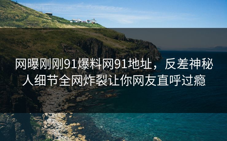 网曝刚刚91爆料网91地址，反差神秘人细节全网炸裂让你网友直呼过瘾