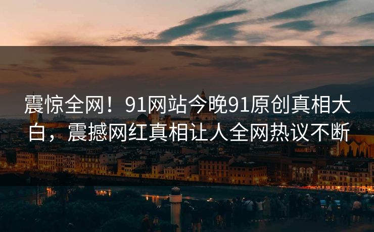 震惊全网！91网站今晚91原创真相大白，震撼网红真相让人全网热议不断