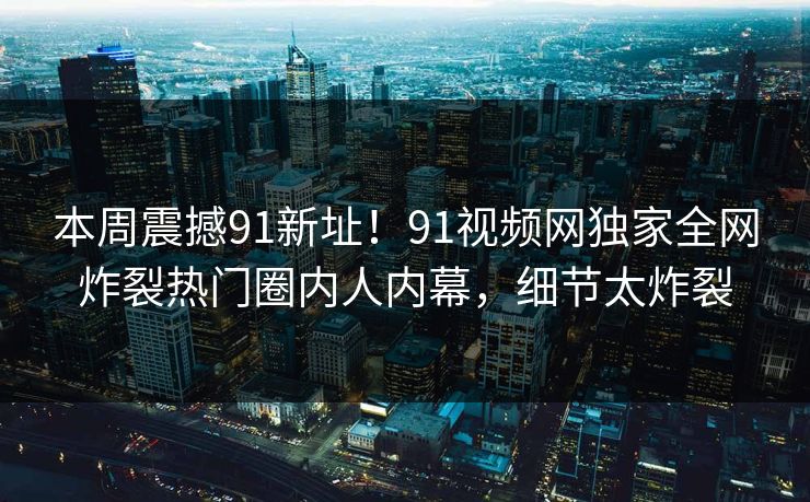 本周震撼91新址！91视频网独家全网炸裂热门圈内人内幕，细节太炸裂