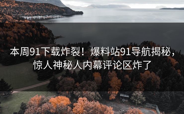本周91下载炸裂！爆料站91导航揭秘，惊人神秘人内幕评论区炸了