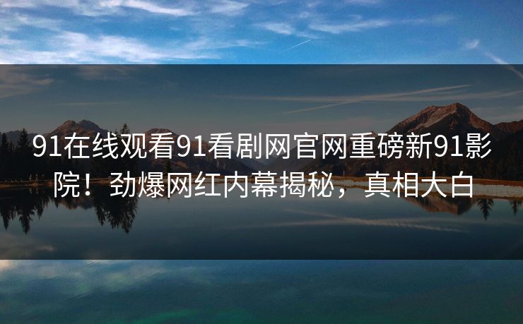 91在线观看91看剧网官网重磅新91影院！劲爆网红内幕揭秘，真相大白