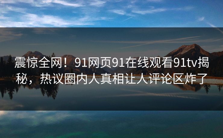 震惊全网！91网页91在线观看91tv揭秘，热议圈内人真相让人评论区炸了