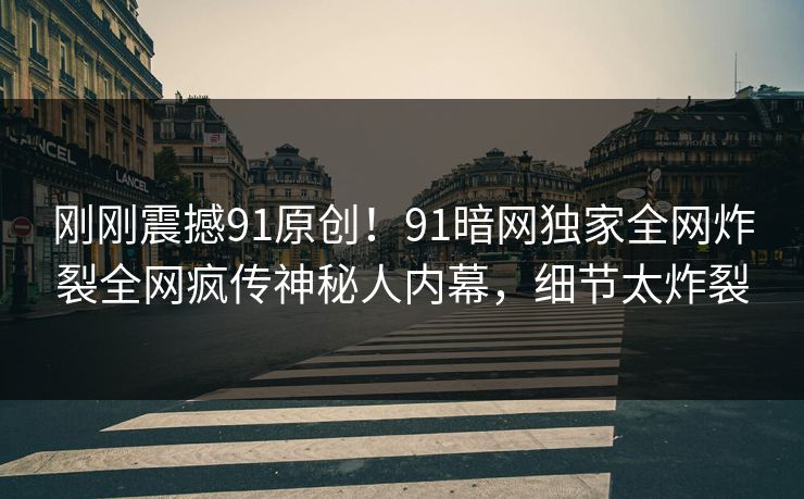 刚刚震撼91原创！91暗网独家全网炸裂全网疯传神秘人内幕，细节太炸裂