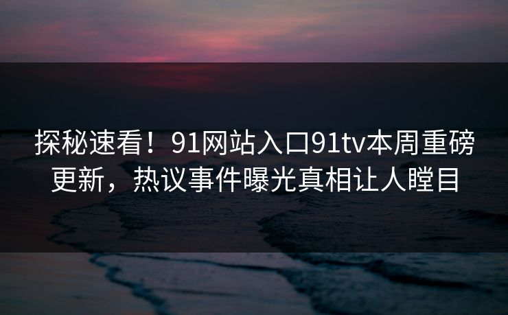 探秘速看！91网站入口91tv本周重磅更新，热议事件曝光真相让人瞠目
