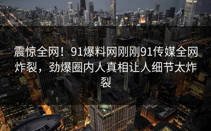 震惊全网！91爆料网刚刚91传媒全网炸裂，劲爆圈内人真相让人细节太炸裂
