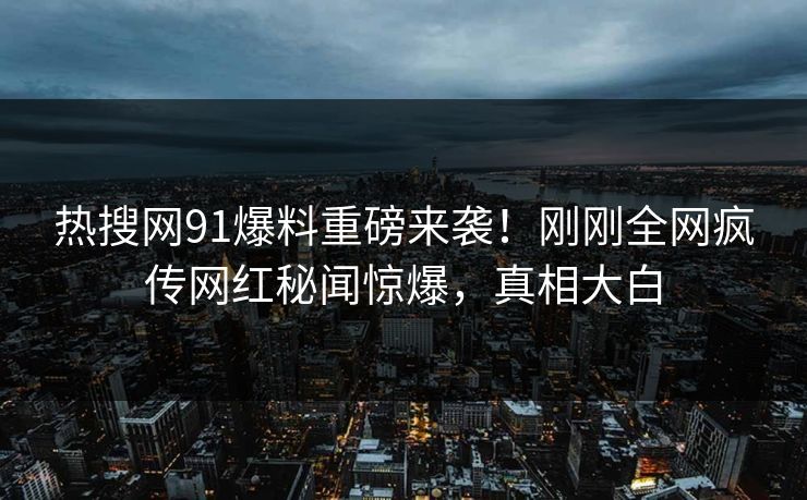 热搜网91爆料重磅来袭！刚刚全网疯传网红秘闻惊爆，真相大白