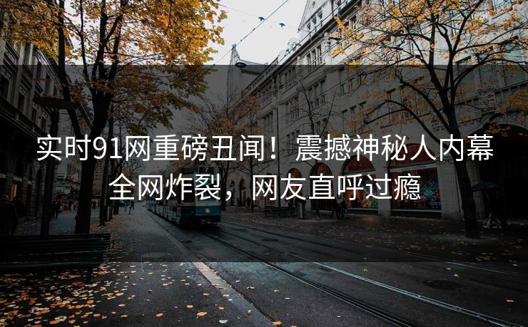实时91网重磅丑闻！震撼神秘人内幕全网炸裂，网友直呼过瘾