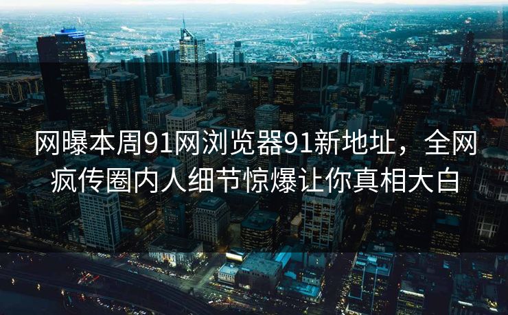 网曝本周91网浏览器91新地址，全网疯传圈内人细节惊爆让你真相大白