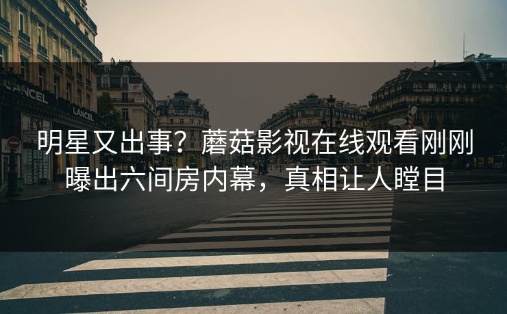 明星又出事？蘑菇影视在线观看刚刚曝出六间房内幕，真相让人瞠目