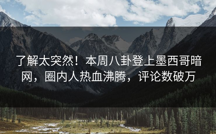 了解太突然！本周八卦登上墨西哥暗网，圈内人热血沸腾，评论数破万