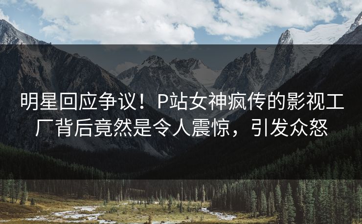 明星回应争议！P站女神疯传的影视工厂背后竟然是令人震惊，引发众怒