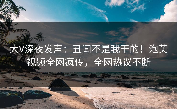 大V深夜发声：丑闻不是我干的！泡芙视频全网疯传，全网热议不断