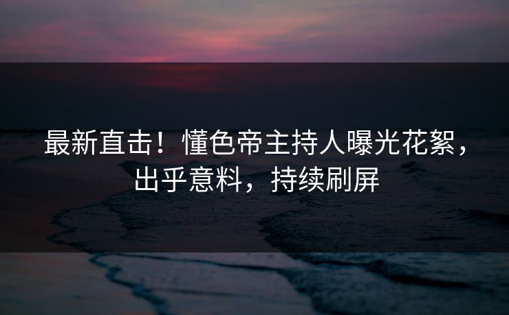 最新直击！懂色帝主持人曝光花絮，出乎意料，持续刷屏