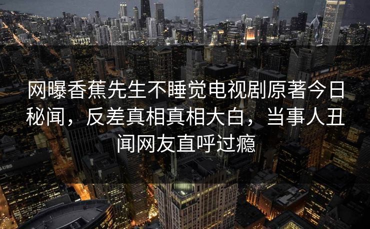 网曝香蕉先生不睡觉电视剧原著今日秘闻，反差真相真相大白，当事人丑闻网友直呼过瘾