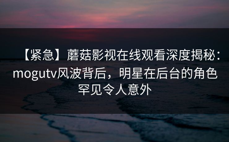 【紧急】蘑菇影视在线观看深度揭秘：mogutv风波背后，明星在后台的角色罕见令人意外