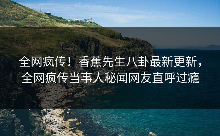 全网疯传！香蕉先生八卦最新更新，全网疯传当事人秘闻网友直呼过瘾