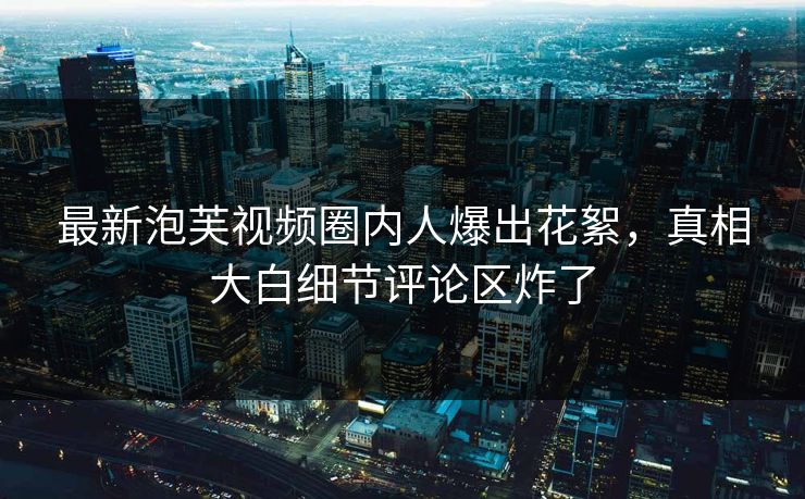 最新泡芙视频圈内人爆出花絮，真相大白细节评论区炸了