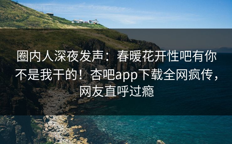 圈内人深夜发声：春暖花开性吧有你不是我干的！杏吧app下载全网疯传，网友直呼过瘾