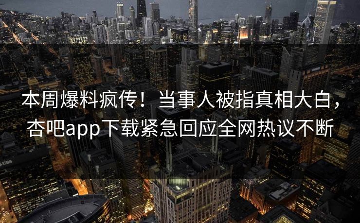 本周爆料疯传！当事人被指真相大白，杏吧app下载紧急回应全网热议不断