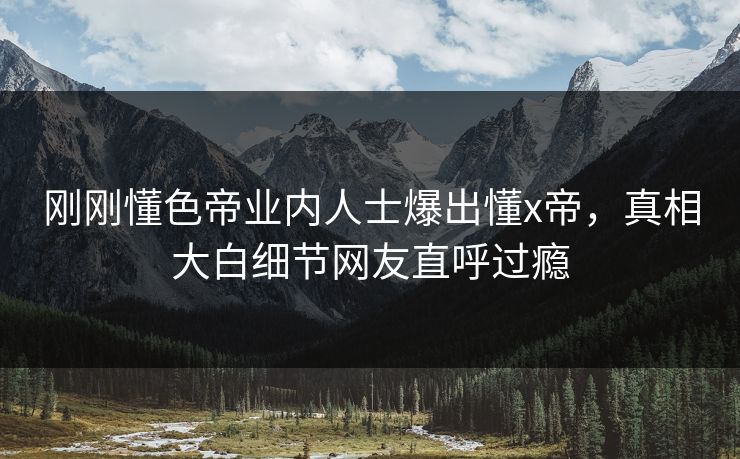 刚刚懂色帝业内人士爆出懂x帝，真相大白细节网友直呼过瘾