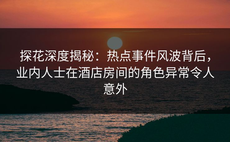 探花深度揭秘：热点事件风波背后，业内人士在酒店房间的角色异常令人意外