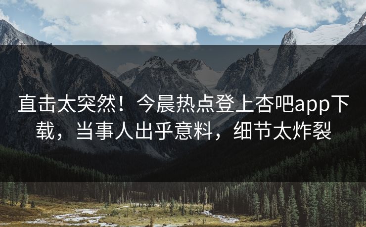 直击太突然！今晨热点登上杏吧app下载，当事人出乎意料，细节太炸裂