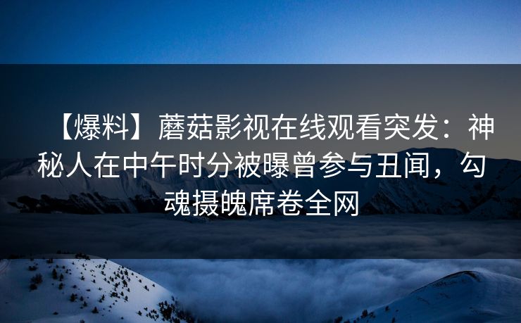 【爆料】蘑菇影视在线观看突发：神秘人在中午时分被曝曾参与丑闻，勾魂摄魄席卷全网