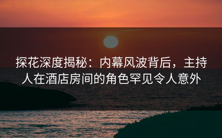 探花深度揭秘：内幕风波背后，主持人在酒店房间的角色罕见令人意外