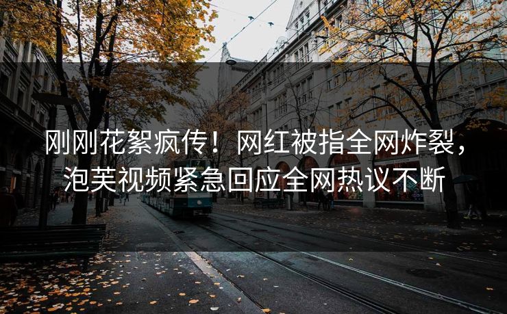 刚刚花絮疯传！网红被指全网炸裂，泡芙视频紧急回应全网热议不断