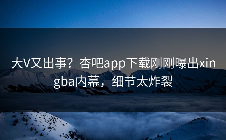 大V又出事？杏吧app下载刚刚曝出xingba内幕，细节太炸裂